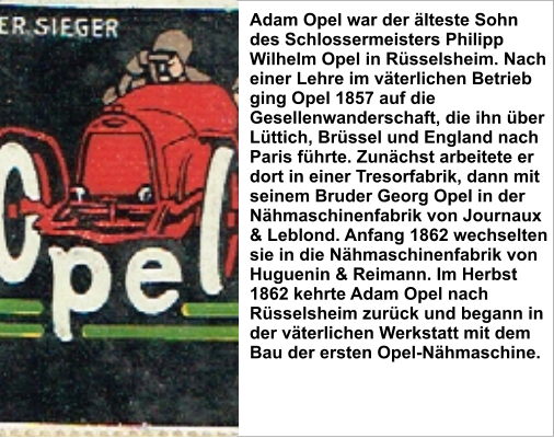 Adam Opel war der älteste Sohn des Schlossermeisters Philipp Wilhelm Opel in Rüsselsheim. Nach einer Lehre im väterlichen Betrieb ging Opel 1857 auf die Gesellenwanderschaft, die ihn über Lüttich, Brüssel und England nach Paris führte. Zunächst arbeitete er dort in einer Tresorfabrik, dann mit seinem Bruder Georg Opel in der Nähmaschinenfabrik von Journaux & Leblond. Anfang 1862 wechselten sie in die Nähmaschinenfabrik von Huguenin & Reimann. Im Herbst 1862 kehrte Adam Opel nach Rüsselsheim zurück und begann in der väterlichen Werkstatt mit dem Bau der ersten Opel-Nähmaschine.